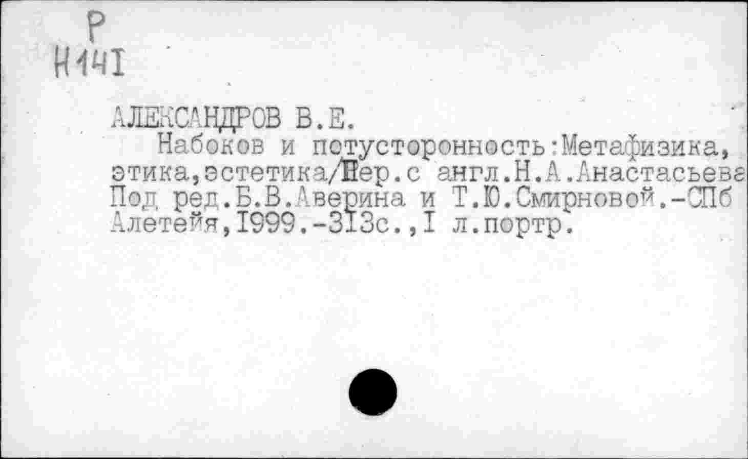 ﻿И441 '
АЛЕКСАНДРОВ В.Е.
Набоков и потусторонность-Метафизика» этика,эстетика/Вер.с англ.Н.А.Анастасьев Под ред.Б.В.Аверина и Т.Ю.Смирновой,-СПб Алетейя,1999.-313с.,I л.портр.